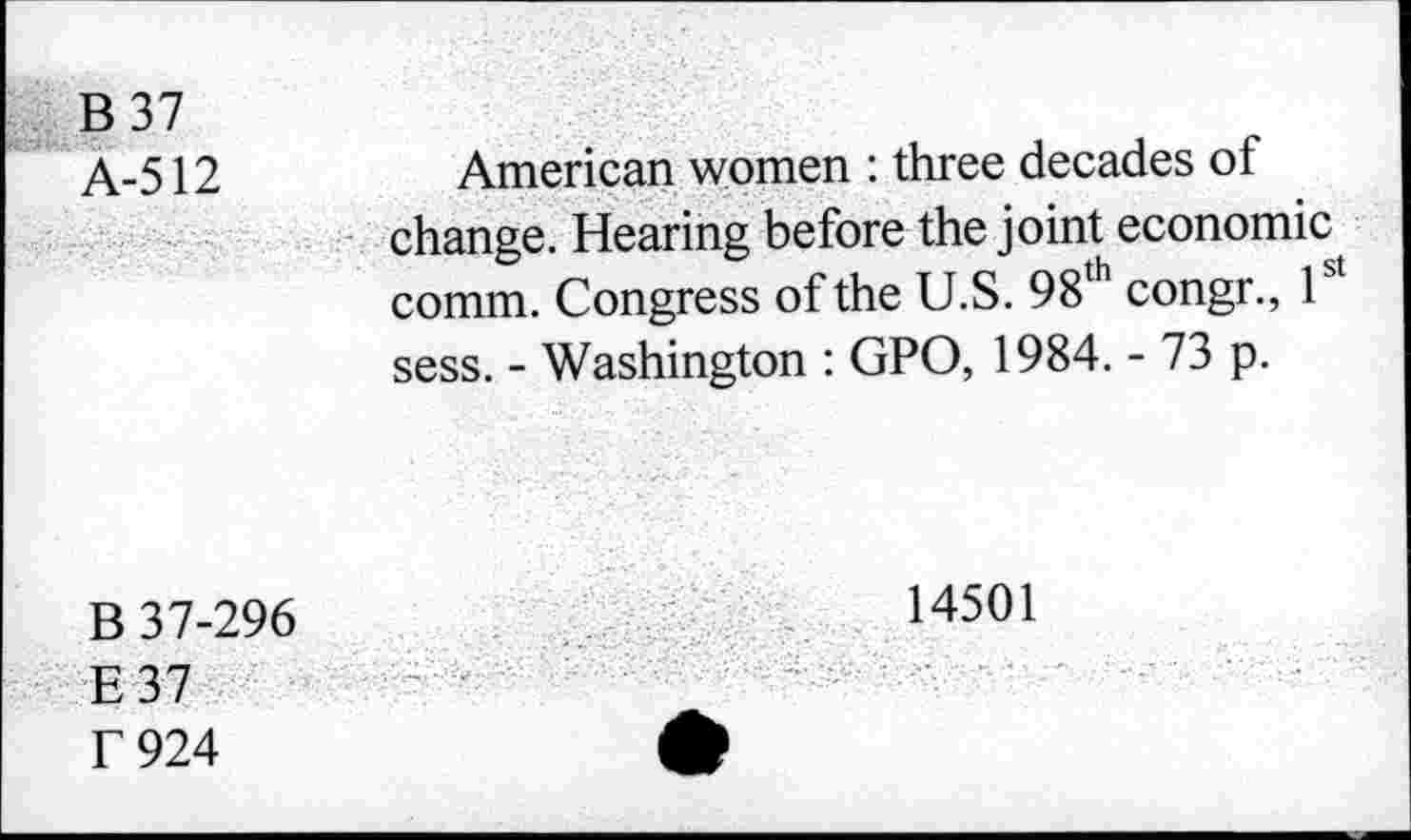 ﻿B37
A-512
American women : three decades of change. Hearing before the joint economic comm. Congress of the U.S. 98th congr., 1 sess. - Washington : GPO, 1984. - 73 p.
B 37-296
E37 f 924
14501